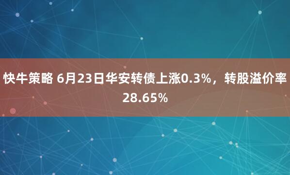快牛策略 6月23日华安转债上涨0.3%，转股溢价率28.65%
