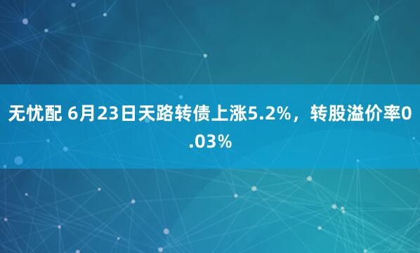 无忧配 6月23日天路转债上涨5.2%，转股溢价率0.03%