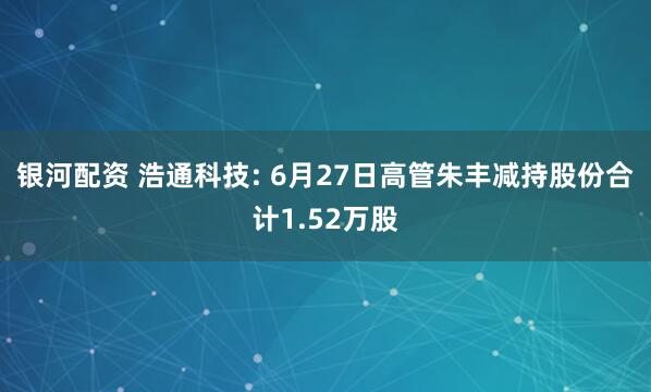 银河配资 浩通科技: 6月27日高管朱丰减持股份合计1.52万股
