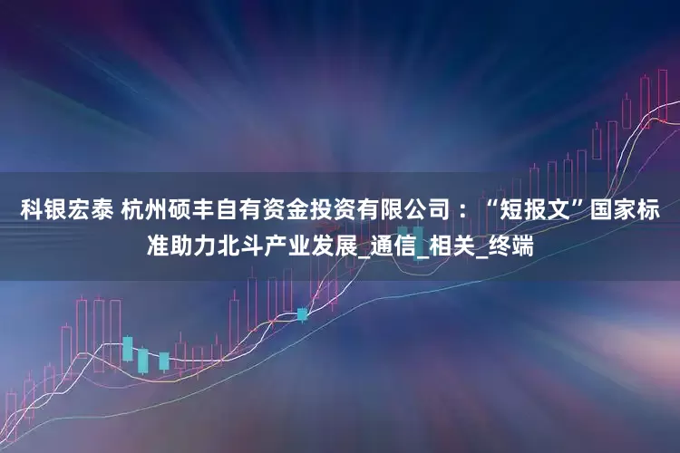 科银宏泰 杭州硕丰自有资金投资有限公司 ：“短报文”国家标准助力北斗产业发展_通信_相关_终端