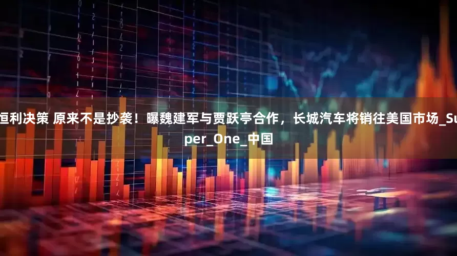 恒利决策 原来不是抄袭！曝魏建军与贾跃亭合作，长城汽车将销往美国市场_Super_One_中国
