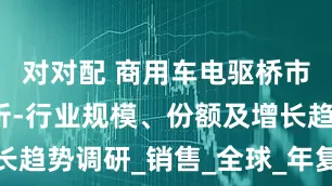 对对配 商用车电驱桥市场情况分析-行业规模、份额及增长趋势调研_销售_全球_年复合增长率
