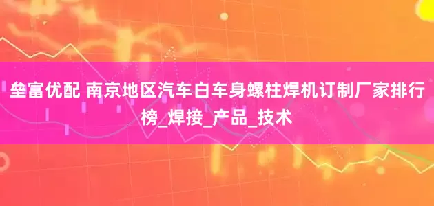 垒富优配 南京地区汽车白车身螺柱焊机订制厂家排行榜_焊接_产品_技术