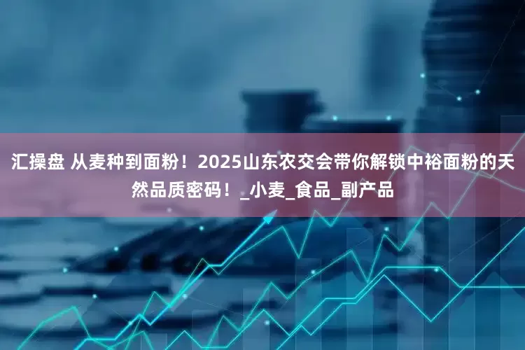 汇操盘 从麦种到面粉！2025山东农交会带你解锁中裕面粉的天然品质密码！_小麦_食品_副产品