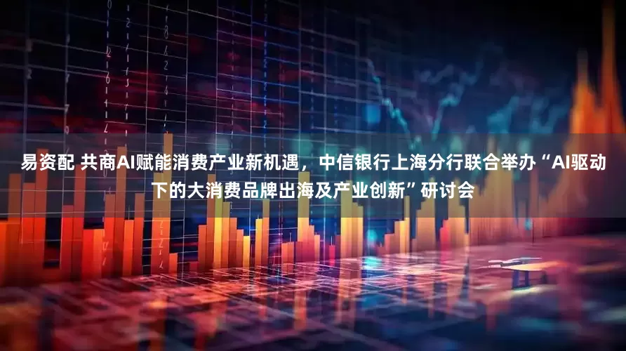 易资配 共商AI赋能消费产业新机遇，中信银行上海分行联合举办“AI驱动下的大消费品牌出海及产业创新”研讨会