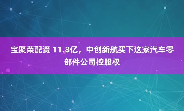 宝聚荣配资 11.8亿，中创新航买下这家汽车零部件公司控股权