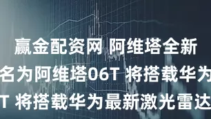 赢金配资网 阿维塔全新猎装车命名为阿维塔06T 将搭载华为最新激光雷达