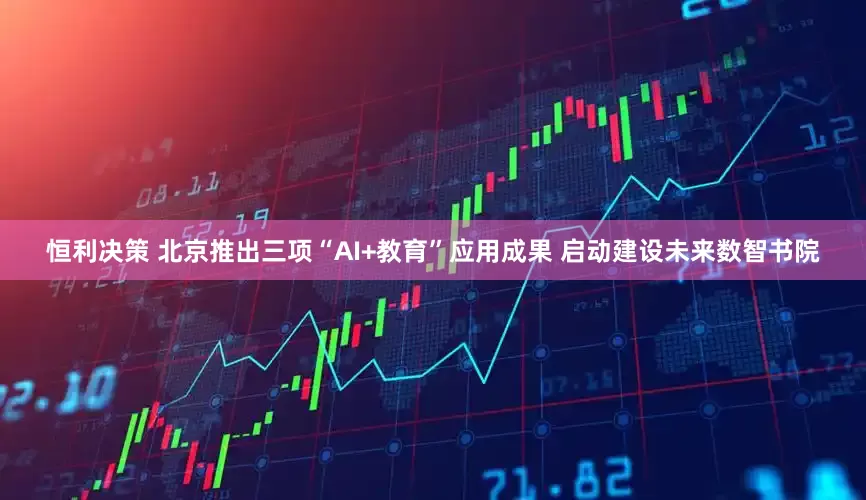 恒利决策 北京推出三项“AI+教育”应用成果 启动建设未来数智书院