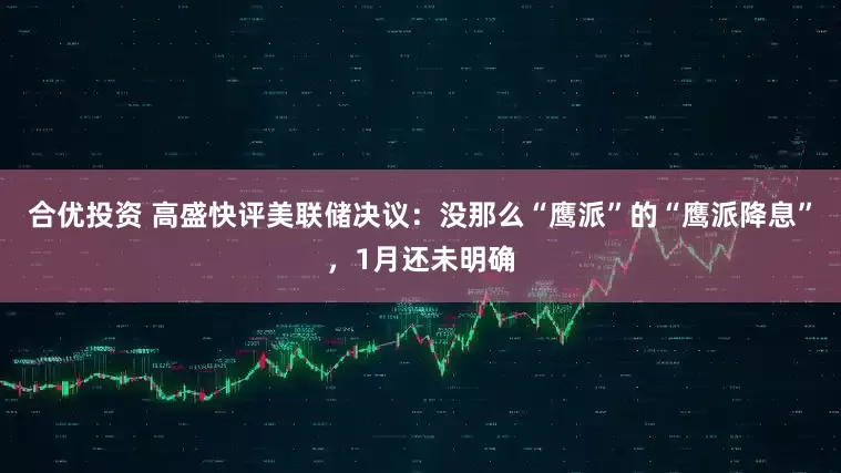 合优投资 高盛快评美联储决议：没那么“鹰派”的“鹰派降息”，1月还未明确