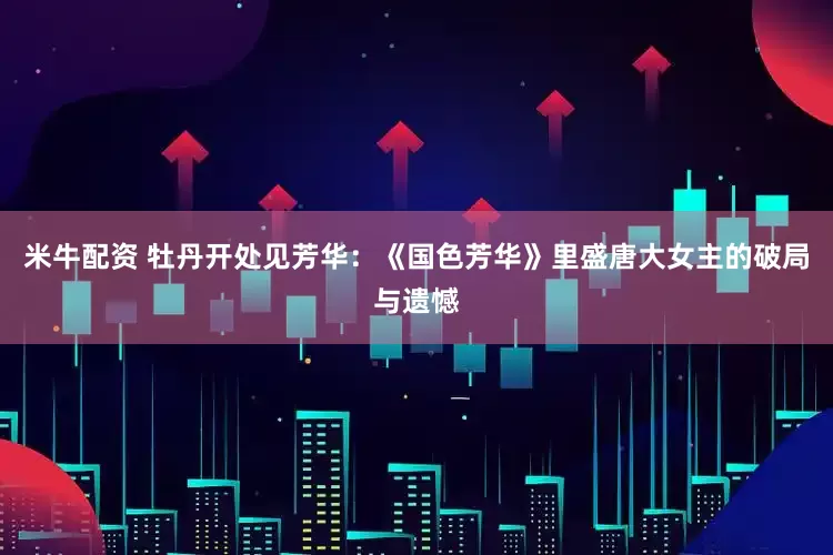 米牛配资 牡丹开处见芳华：《国色芳华》里盛唐大女主的破局与遗憾